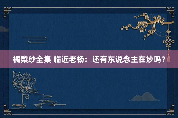 橘梨纱全集 临近老杨：还有东说念主在炒吗？