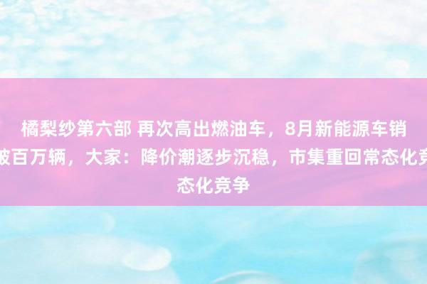 橘梨纱第六部 再次高出燃油车，8月新能源车销量破百万辆，大家：降价潮逐步沉稳，市集重回常态化竞争