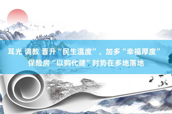 耳光 调教 晋升“民生温度”、加多“幸福厚度” 保险房“以购代建”时势在多地落地