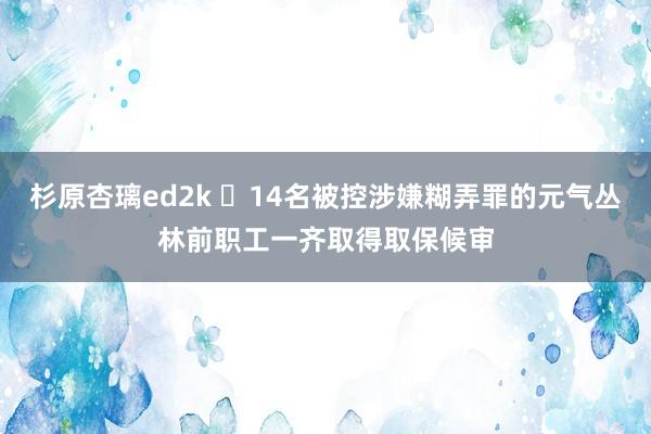 杉原杏璃ed2k ​14名被控涉嫌糊弄罪的元气丛林前职工一齐取得取保候审