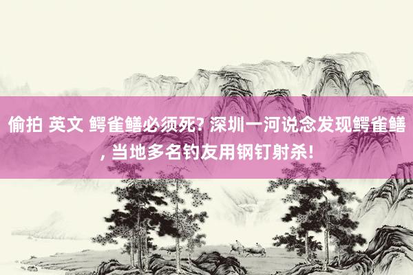 偷拍 英文 鳄雀鳝必须死? 深圳一河说念发现鳄雀鳝， 当地多名钓友用钢钉射杀!