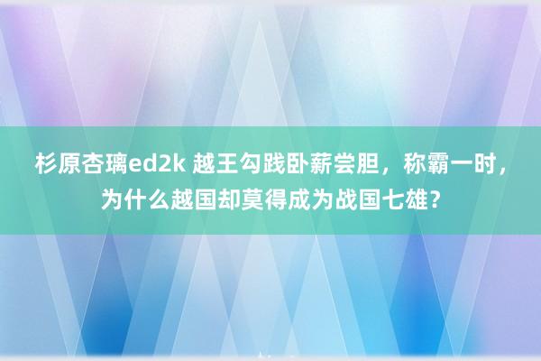 杉原杏璃ed2k 越王勾践卧薪尝胆，称霸一时，为什么越国却莫得成为战国七雄？