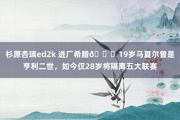 杉原杏璃ed2k 进厂希腊😞19岁马夏尔曾是亨利二世，如今仅28岁将隔离五大联赛