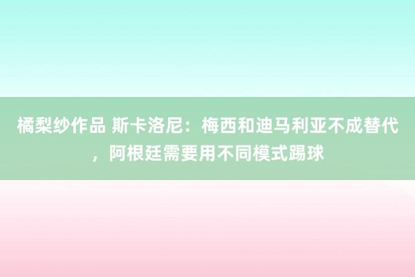 橘梨纱作品 斯卡洛尼：梅西和迪马利亚不成替代，阿根廷需要用不同模式踢球