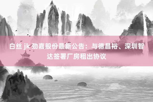 白丝 jk 劲嘉股份最新公告：与德昌裕、深圳智达签署厂房租出协议