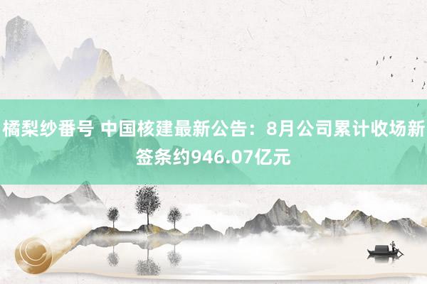 橘梨纱番号 中国核建最新公告：8月公司累计收场新签条约946.07亿元