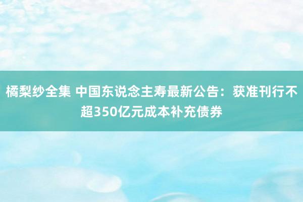 橘梨纱全集 中国东说念主寿最新公告：获准刊行不超350亿元成本补充债券