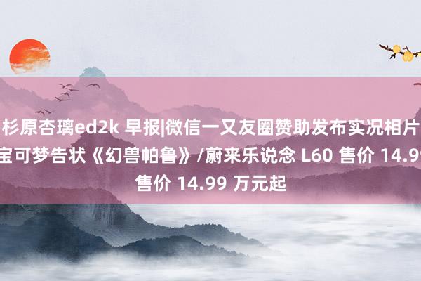 杉原杏璃ed2k 早报|微信一又友圈赞助发布实况相片/任天国宝可梦告状《幻兽帕鲁》/蔚来乐说念 L60 售价 14.99 万元起