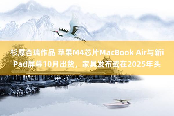 杉原杏璃作品 苹果M4芯片MacBook Air与新iPad屏幕10月出货，家具发布或在2025年头