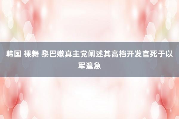 韩国 裸舞 黎巴嫩真主党阐述其高档开发官死于以军遑急