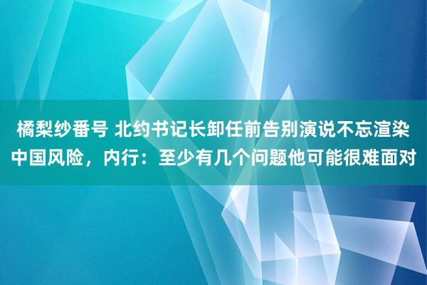 橘梨纱番号 北约书记长卸任前告别演说不忘渲染中国风险，内行：至少有几个问题他可能很难面对