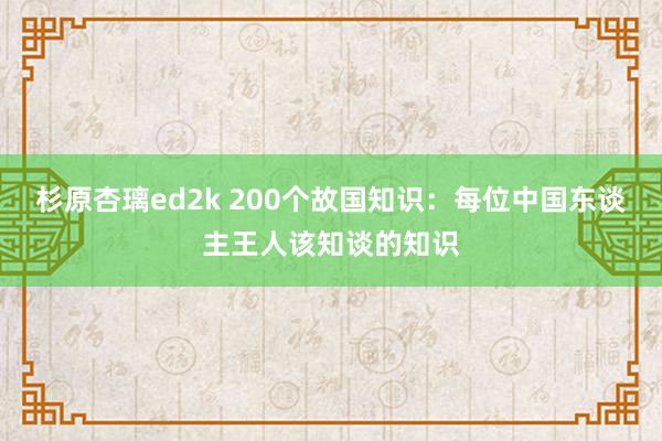 杉原杏璃ed2k 200个故国知识：每位中国东谈主王人该知谈的知识