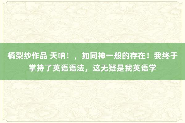 橘梨纱作品 天呐！，如同神一般的存在！我终于掌持了英语语法，这无疑是我英语学