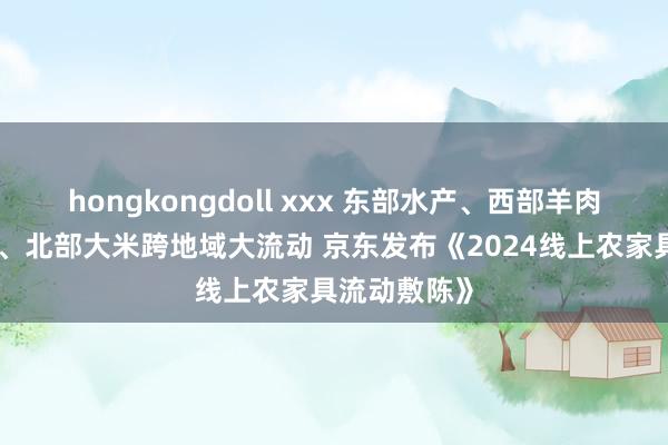 hongkongdoll xxx 东部水产、西部羊肉、南部生果、北部大米跨地域大流动 京东发布《2024线上农家具流动敷陈》