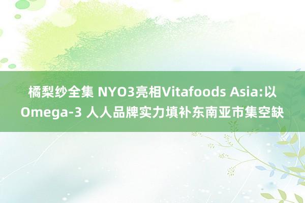 橘梨纱全集 NYO3亮相Vitafoods Asia:以Omega-3 人人品牌实力填补东南亚市集空缺