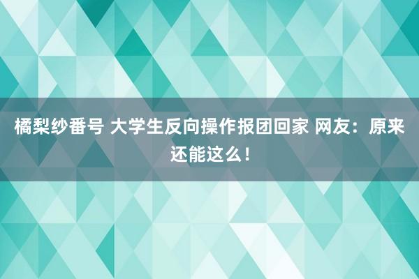 橘梨纱番号 大学生反向操作报团回家 网友：原来还能这么！