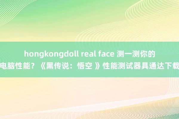 hongkongdoll real face 测一测你的电脑性能？《黑传说：悟空 》性能测试器具通达下载