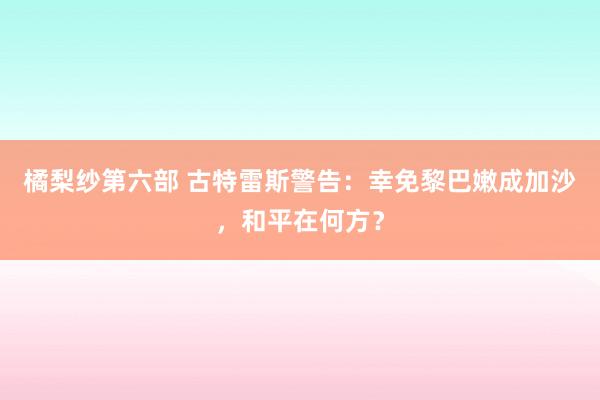 橘梨纱第六部 古特雷斯警告：幸免黎巴嫩成加沙，和平在何方？