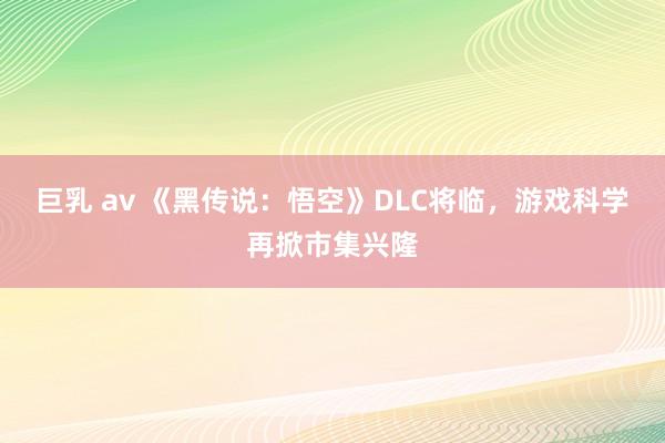 巨乳 av 《黑传说：悟空》DLC将临，游戏科学再掀市集兴隆