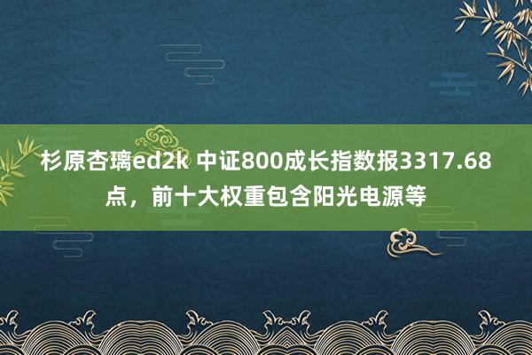 杉原杏璃ed2k 中证800成长指数报3317.68点，前十大权重包含阳光电源等