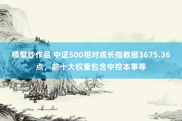 橘梨纱作品 中证500相对成长指数报3675.36点，前十大权重包含中控本事等