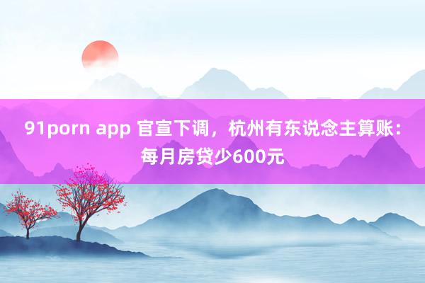 91porn app 官宣下调，杭州有东说念主算账：每月房贷少600元