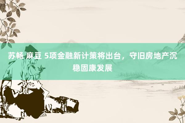 苏畅 麻豆 5项金融新计策将出台，守旧房地产沉稳固康发展