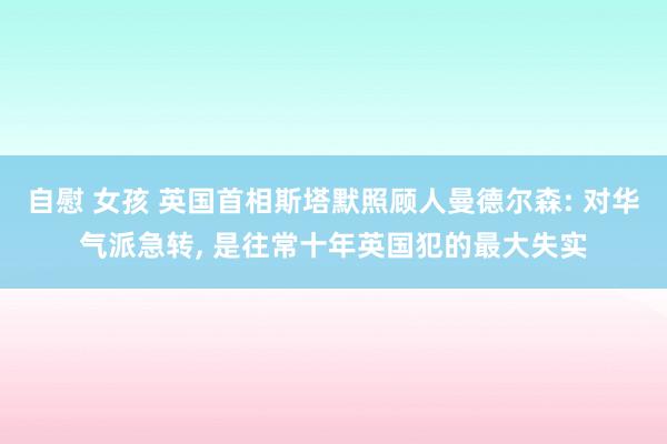 自慰 女孩 英国首相斯塔默照顾人曼德尔森: 对华气派急转， 是往常十年英国犯的最大失实