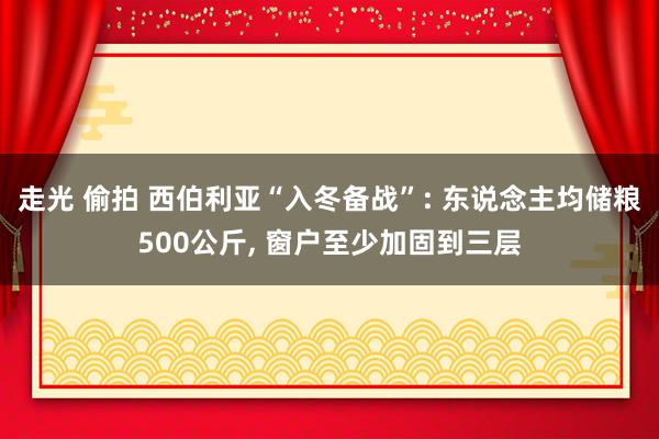 走光 偷拍 西伯利亚“入冬备战”: 东说念主均储粮500公斤， 窗户至少加固到三层