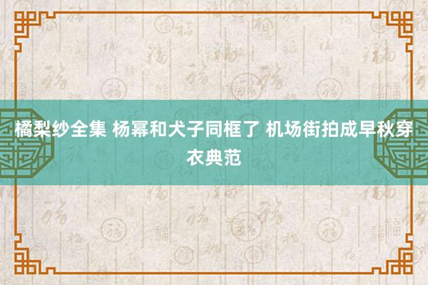 橘梨纱全集 杨幂和犬子同框了 机场街拍成早秋穿衣典范