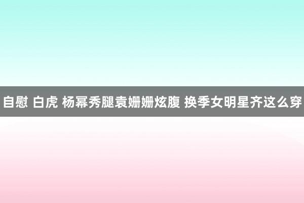 自慰 白虎 杨幂秀腿袁姗姗炫腹 换季女明星齐这么穿