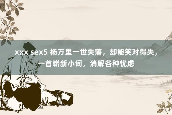 xxx sex5 杨万里一世失落，却能笑对得失，一首崭新小词，消解各种忧虑