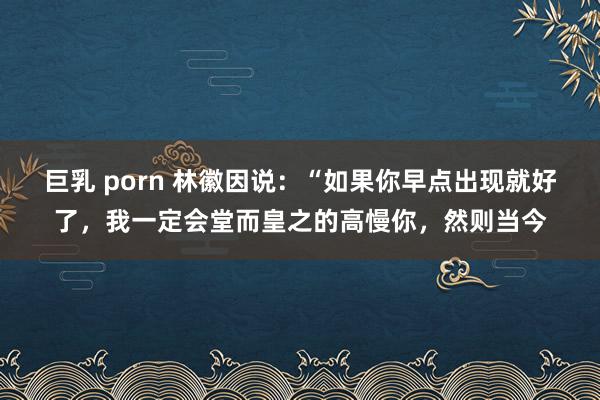 巨乳 porn 林徽因说：“如果你早点出现就好了，我一定会堂而皇之的高慢你，然则当今