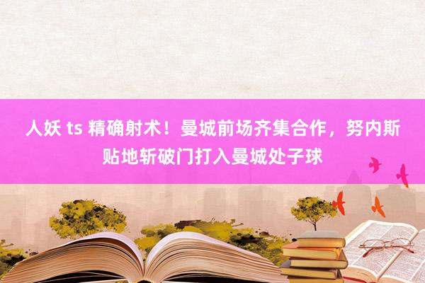 人妖 ts 精确射术！曼城前场齐集合作，努内斯贴地斩破门打入曼城处子球