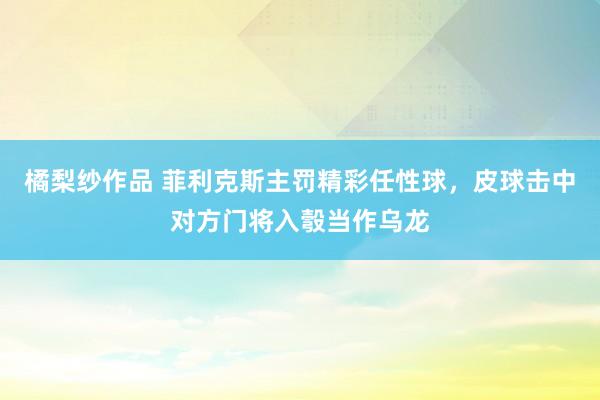 橘梨纱作品 菲利克斯主罚精彩任性球，皮球击中对方门将入彀当作乌龙