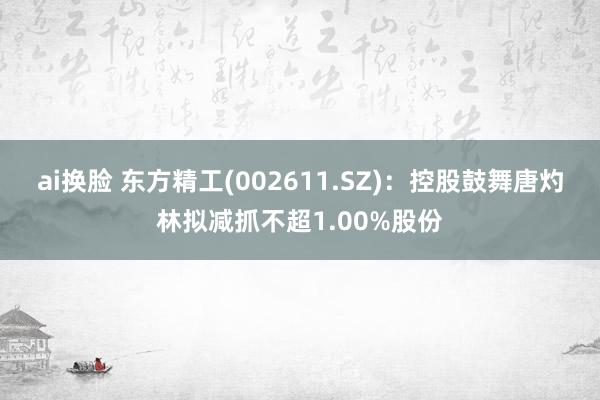 ai换脸 东方精工(002611.SZ)：控股鼓舞唐灼林拟减抓不超1.00%股份