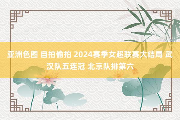 亚洲色图 自拍偷拍 2024赛季女超联赛大结局 武汉队五连冠 北京队排第六