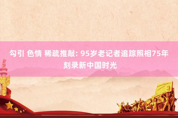 勾引 色情 稀疏推敲: 95岁老记者追踪照相75年 刻录新中国时光