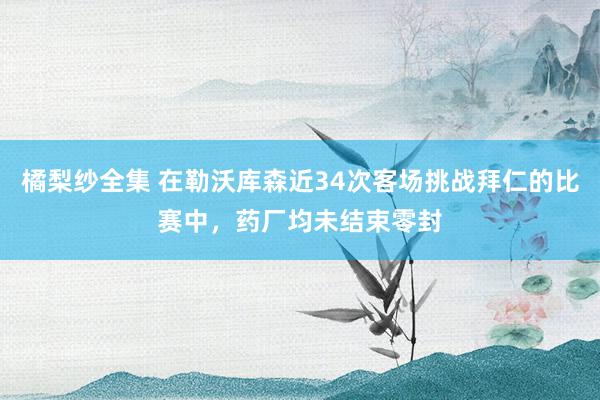 橘梨纱全集 在勒沃库森近34次客场挑战拜仁的比赛中，药厂均未结束零封