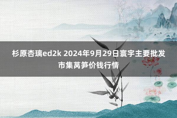 杉原杏璃ed2k 2024年9月29日寰宇主要批发市集莴笋价钱行情