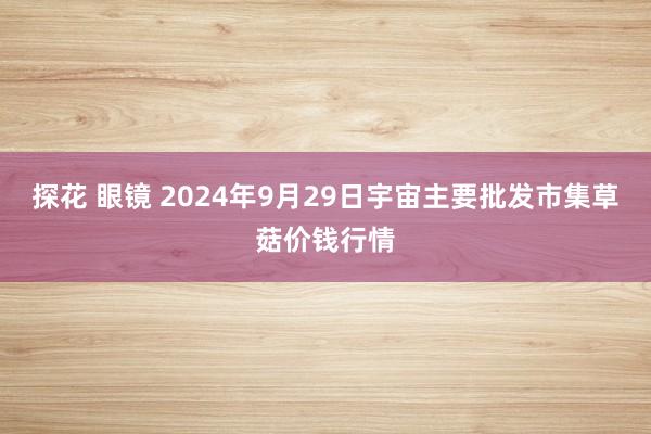 探花 眼镜 2024年9月29日宇宙主要批发市集草菇价钱行情