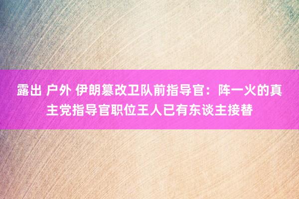 露出 户外 伊朗篡改卫队前指导官：阵一火的真主党指导官职位王人已有东谈主接替