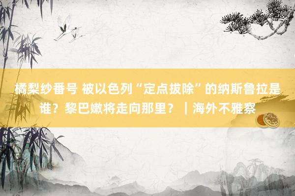 橘梨纱番号 被以色列“定点拔除”的纳斯鲁拉是谁？黎巴嫩将走向那里？｜海外不雅察