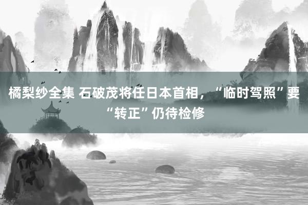 橘梨纱全集 石破茂将任日本首相，“临时驾照”要“转正”仍待检修