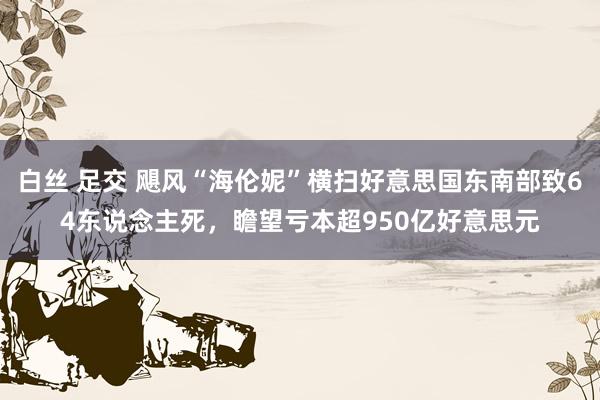 白丝 足交 飓风“海伦妮”横扫好意思国东南部致64东说念主死，瞻望亏本超950亿好意思元