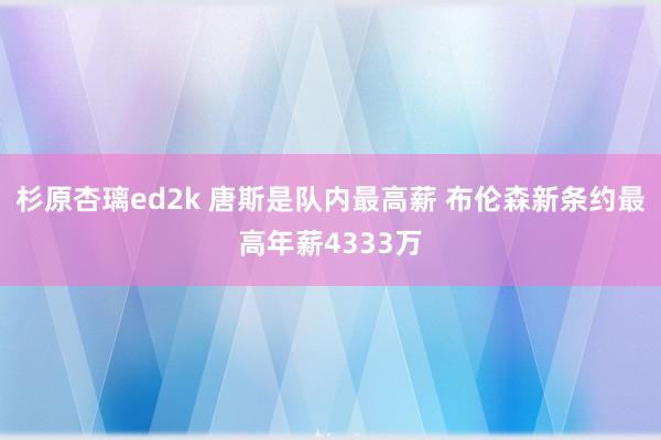 杉原杏璃ed2k 唐斯是队内最高薪 布伦森新条约最高年薪4333万