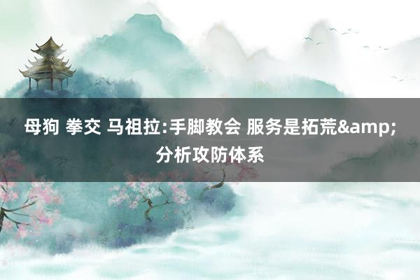 母狗 拳交 马祖拉:手脚教会 服务是拓荒&分析攻防体系