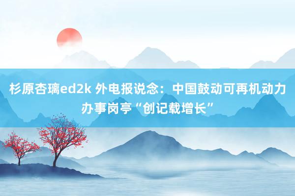 杉原杏璃ed2k 外电报说念：中国鼓动可再机动力办事岗亭“创记载增长”