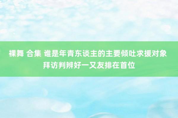 裸舞 合集 谁是年青东谈主的主要倾吐求援对象 拜访判辨好一又友排在首位