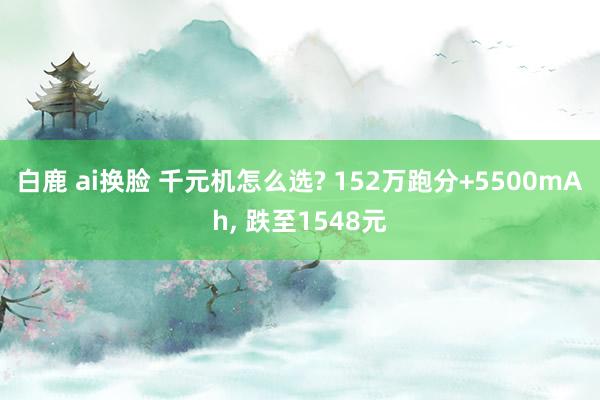 白鹿 ai换脸 千元机怎么选? 152万跑分+5500mAh， 跌至1548元